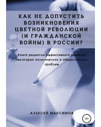 Как не допустить возникновения цветной революции (и гражданской войны) в России? Книга рецептов эффективного решения некоторых политических и общественных проблем