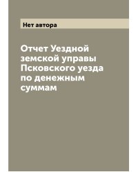Отчет Уездной земской управы Псковского уезда по денежным суммам