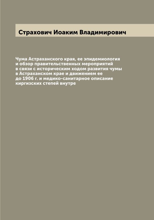 Обложка книги «Чума Астраханского края, ее эпидемиология и обзор правительственных мероприятий в связи с историческим ходом развития чумы в Астраханском крае и движением ее до 1906 г. и медико-санитарное описание киргизских степей внутре» — Страхович Иоаким Владимирович, ISBN 9785519755757