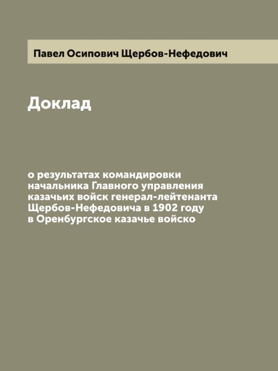 Обложка книги «Доклад о результатах командировки начальника Главного управления казачьих войск генерал-лейтенанта Щербов-Нефедовича в 1902 году в Оренбургское казачье войско» — Павел Осипович Щербов-Нефедович, ISBN 9785521389667