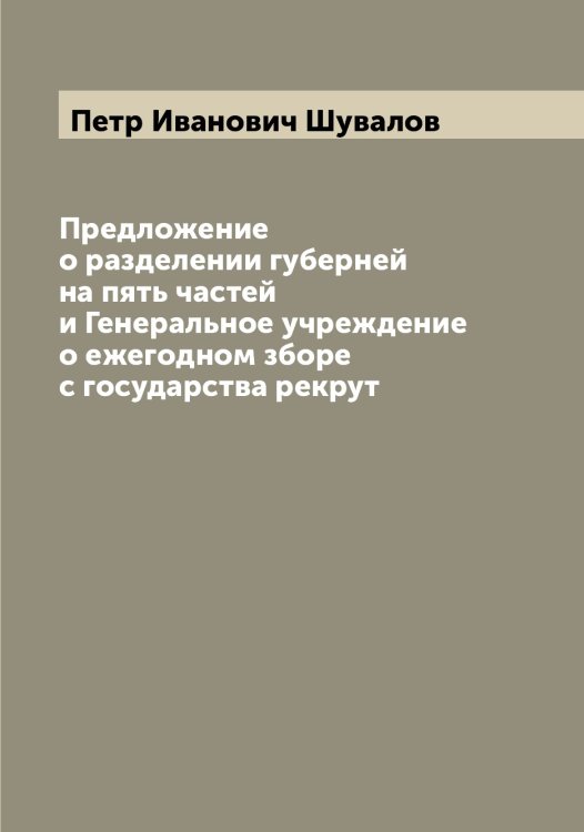 Обложка книги «Предложение о разделении губерней на пять частей и Генеральное учреждение о ежегодном зборе с государства рекрут» — Петр Иванович Шувалов, ISBN 9785521386963