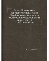 Отчет Московского городского головы князя Щербатова о деятельности Московской городской думы за шестилетие с 1863 по 1869 год