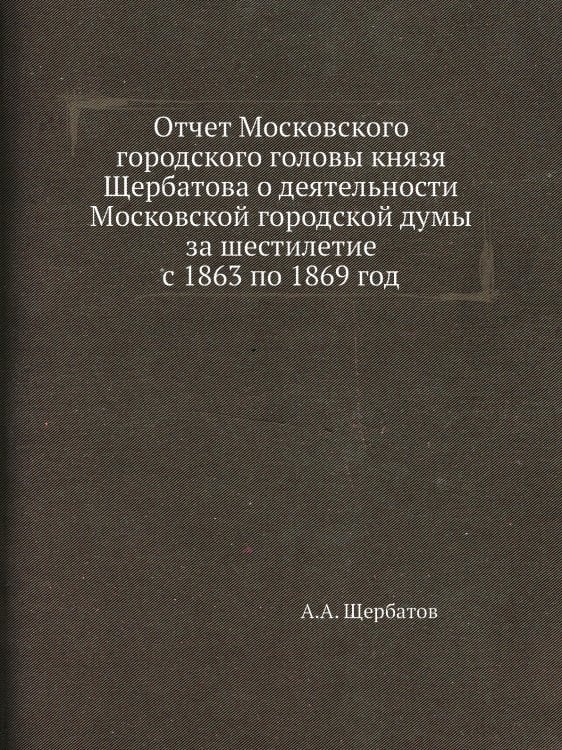 Отчет Московского городского головы князя Щербатова о деятельности Московской городской думы за шестилетие с 1863 по 1869 год