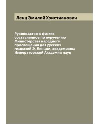 Руководство к физике, составленное по поручению Министерства народного просвещения для русских гимназий Э. Ленцом, академиком Императорской Академии наук