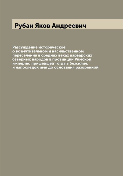 Обложка книги «Разсуждение историческое о возмутительном и насильственном переселении в средних веках варварских северных народов в провинции Римской империи, пришедшей тогда в безсилие, и напоследок ими до основания разоренной» — Рубан Яков Андреевич, ISBN 9785519837361