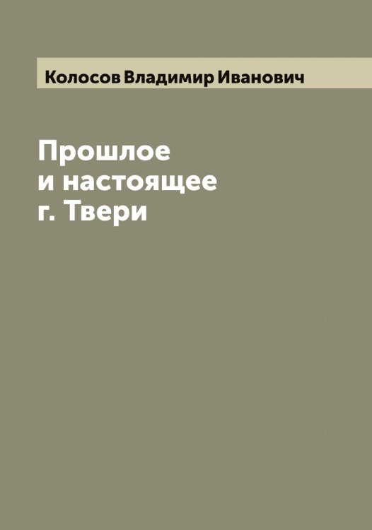 Обложка книги «Прошлое и настоящее г. Твери» — Колосов Владимир Иванович, ISBN 9785519899055