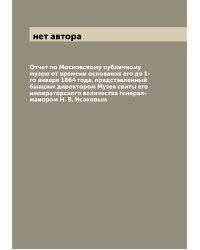 Отчет по Московскому публичному музею от времени основания его до 1-го января 1864 года, представленный бывшим директором Музея свиты его императорского величества генерал-маиором Н. В. Исаковым