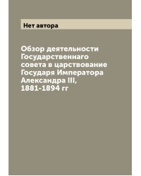 Обзор деятельности Государственнаго совета в царствование Государя Императора Александра III, 1881-1894 гг