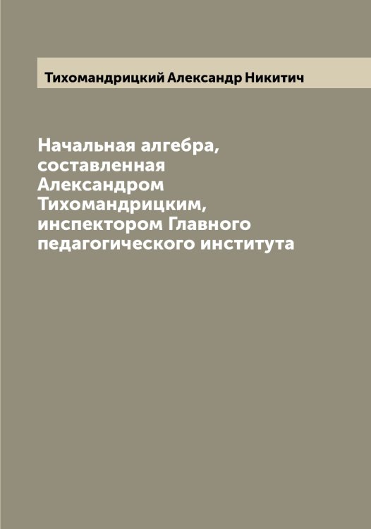 Начальная алгебра, составленная Александром Тихомандрицким, инспектором Главного педагогического института Обложка книги «Начальная алгебра, составленная Александром Тихомандрицким, инспектором Главного педагогического института» — Тихомандрицкий Александр Никитич, ISBN 9785519768153
