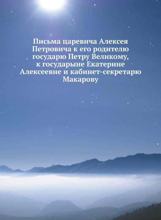 Письма царевича Алексея Петровича к его родителю государю Петру Великому, к государыне Екатерине Алексеевне и кабинет-секретарю Макарову