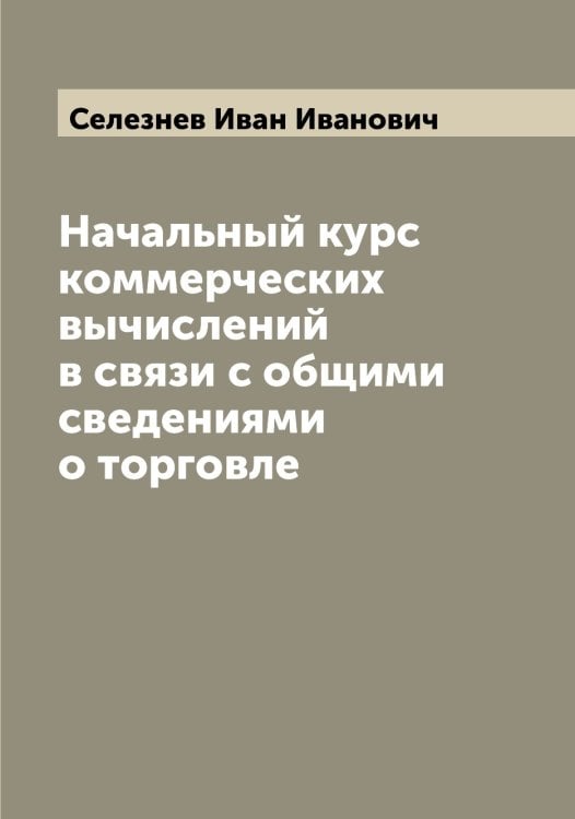 Обложка книги «Начальный курс коммерческих вычислений в связи с общими сведениями о торговле» — Селезнев Иван Иванович, ISBN 9785519851763