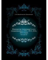 Император Александр I и его сподвижники в 1812, 1813, 1814, 1815 годах