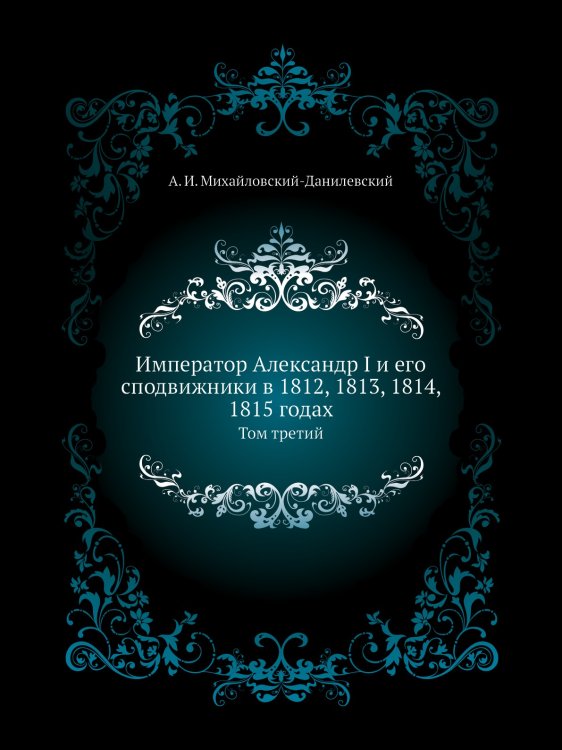 Император Александр I и его сподвижники в 1812, 1813, 1814, 1815 годах