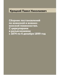 Сборник постановлений по воинской и военно-конской повинностям. С циркулярами и разъяснениями с 1874 по 6 декабря 1899 год
