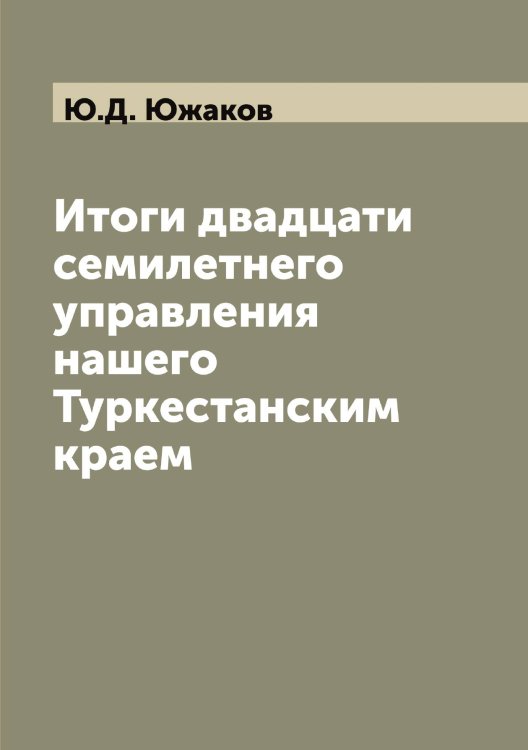 Обложка книги «Итоги двадцати семилетнего управления нашего Туркестанским краем» — Ю.Д. Южаков, ISBN 9785521393909