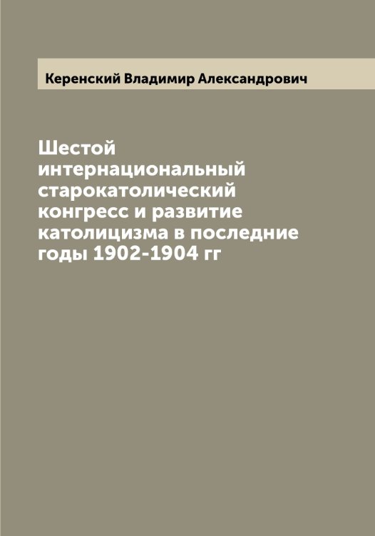 Обложка книги «Шестой интернациональный старокатолический конгресс и развитие католицизма в последние годы 1902-1904 гг» — Керенский Владимир Александрович, ISBN 9785519889049