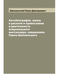 Автобиография, жизнь в расколе и православии и деятельность епархиального миссионера, священника Павла Шалкинского