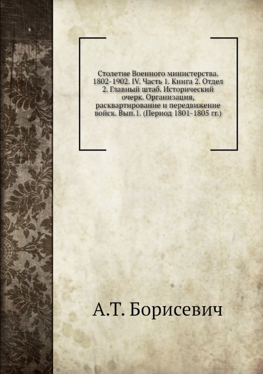 Столетие Военного министерства. 1802-1902. IV. Часть 1. Книга 2. Отдел 2. Главный штаб. Исторический очерк. Организация, расквартирование и передвижение войск. Вып.1. (Период 1801-1805 гг.)