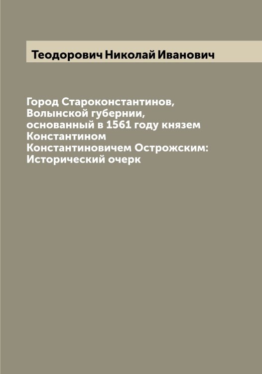Обложка книги «Город Староконстантинов, Волынской губернии, основанный в 1561 году князем Константином Константиновичем Острожским: Исторический очерк» — Теодорович Николай Иванович, ISBN 9785519764957