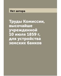 Труды Комиссии, высочайше учрежденной 10 июля 1859 г, для устройства земских банков