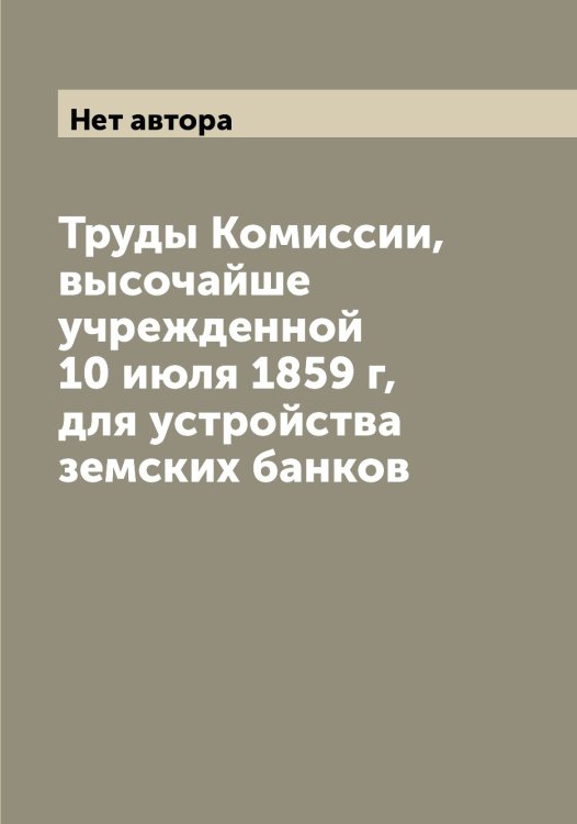 Обложка книги «Труды Комиссии, высочайше учрежденной 10 июля 1859 г, для устройства земских банков» — Нет автора, ISBN 9785519828550