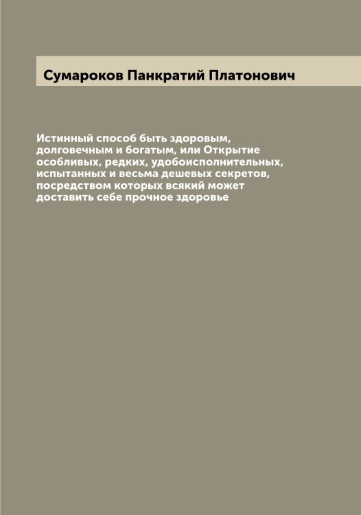 Обложка книги «Истинный способ быть здоровым, долговечным и богатым, или Открытие особливых, редких, удобоисполнительных, испытанных и весьма дешевых секретов, посредством которых всякий может доставить себе прочное здоровье» — Сумароков Панкратий Платонович, ISBN 9785519758604