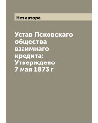 Устав Псковскаго общества взаимнаго кредита: Утверждено 7 мая 1873 г