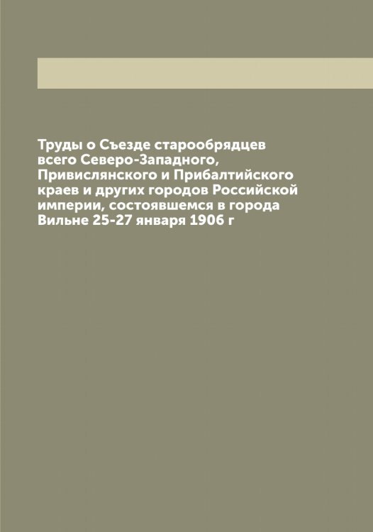 Труды о Съезде старообрядцев всего Северо-Западного, Привислянского и Прибалтийского краев и других городов Российской империи, состоявшемся в города Вильне 25-27 января 1906 г Обложка книги «Труды о Съезде старообрядцев всего Северо-Западного, Привислянского и Прибалтийского краев и других городов Российской империи, состоявшемся в города Вильне 25-27 января 1906 г» — Нет автора, ISBN 9785519838863