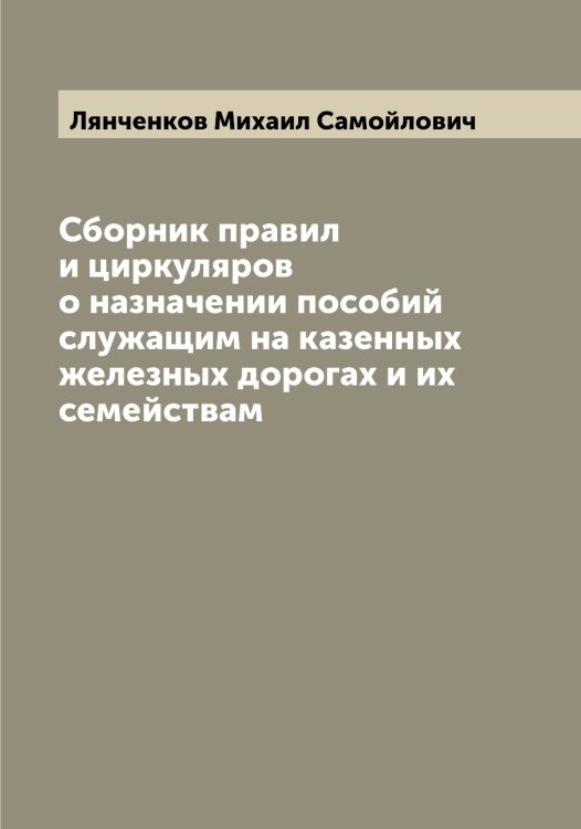 Обложка книги «Сборник правил и циркуляров о назначении пособий служащим на казенных железных дорогах и их семействам» — Лянченков Михаил Самойлович, ISBN 9785519945431