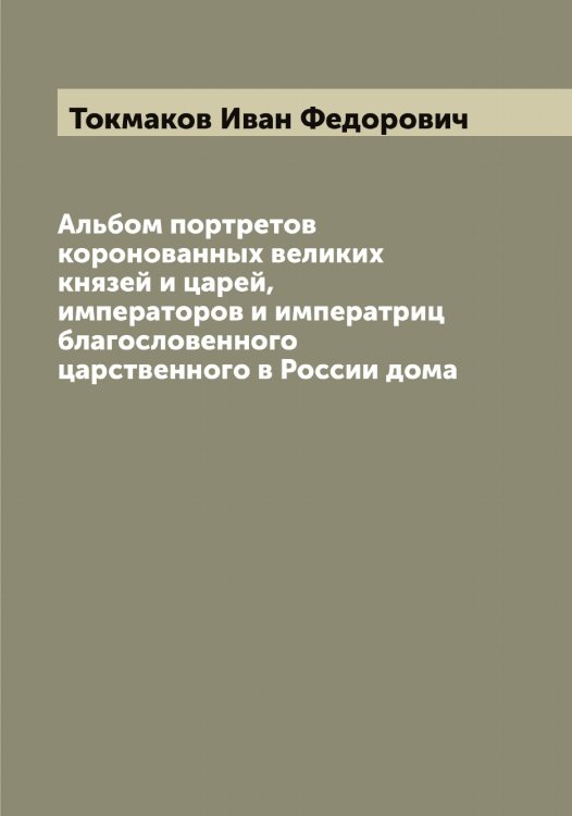 Обложка книги «Альбом портретов коронованных великих князей и царей, императоров и императриц благословенного царственного в России дома» — Токмаков Иван Федорович, ISBN 9785519769679