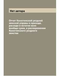 Отчет Конотопской уездной земской управы о приходе, расходе и остатке всех вообще сумм, в распоряжении Конотопского уездного земства