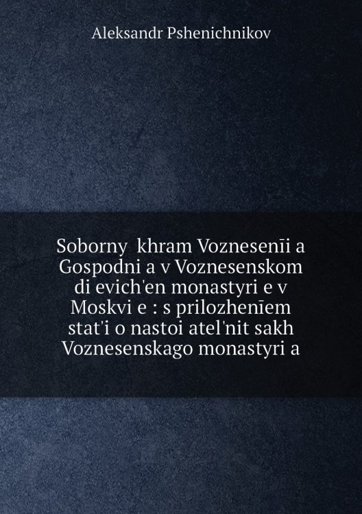 Sobornyĭ khram Voznesenīi͡a Gospodni͡a v Voznesenskom di͡evichʹen monastyri͡e v Moskvi͡e : s prilozhenīem statʹi o nastoi͡atelʹnit͡sakh Voznesenskago monastyri͡a