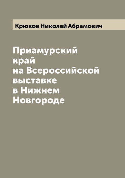 Обложка книги «Приамурский край на Всероссийской выставке в Нижнем Новгороде» — Крюков Николай Абрамович, ISBN 9785519914765