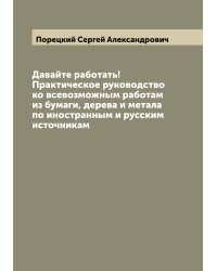 Давайте работать! Практическое руководство ко всевозможным работам из бумаги, дерева и метала  по иностранным и русским источникам