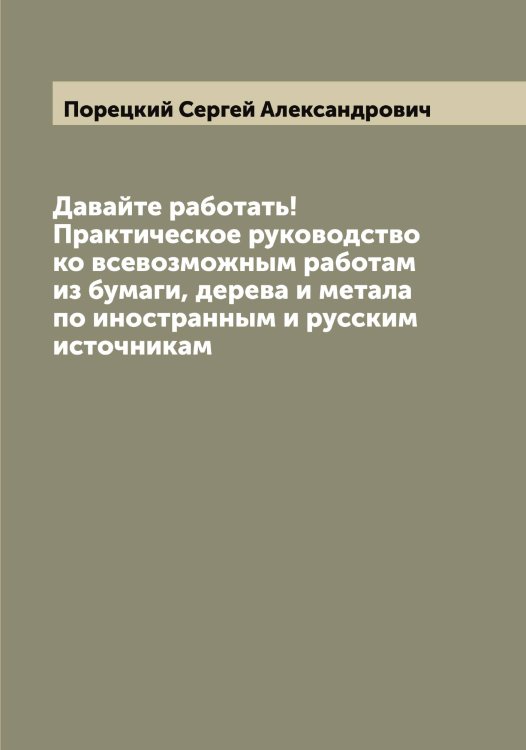 Обложка книги «Давайте работать! Практическое руководство ко всевозможным работам из бумаги, дерева и метала  по иностранным и русским источникам» — Порецкий Сергей Александрович, ISBN 9785519791540