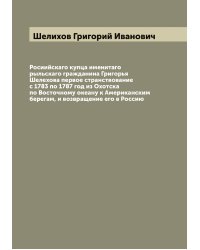 Росиийскаго купца именитаго рыльскаго гражданина Григорья Шелехова первое странствование с 1783 по 1787 год из Охотска по Восточному океану к Американским берегам, и возвращение его в Россию
