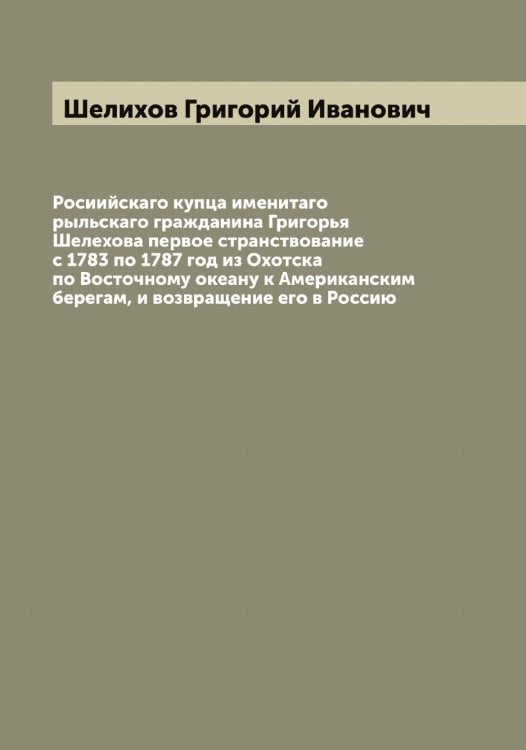 Обложка книги «Росиийскаго купца именитаго рыльскаго гражданина Григорья Шелехова первое странствование с 1783 по 1787 год из Охотска по Восточному океану к Американским берегам, и возвращение его в Россию» — Шелихов Григорий Иванович, ISBN 9785521309337