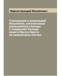 Страждущий и умирающий Искупитель, лагочестивыя размышления и беседы о страданиях Господа нашего Иисуса Христа на каждый день месяца