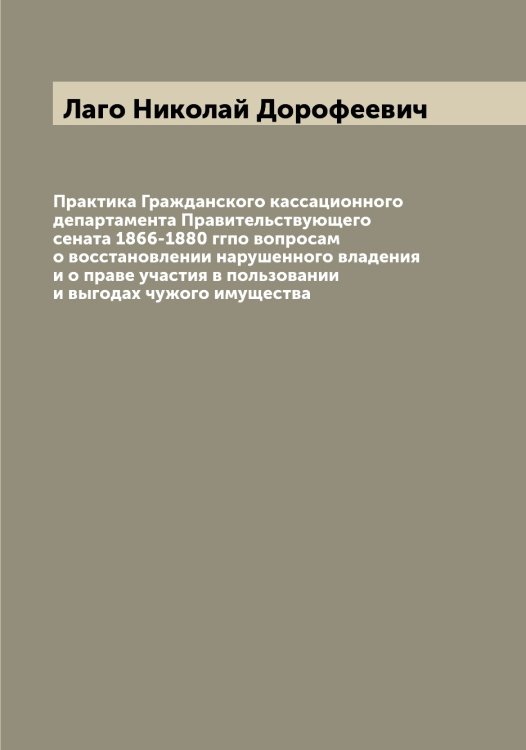 Обложка книги «Практика Гражданского кассационного департамента Правительствующего сената 1866-1880 ггпо вопросам о восстановлении нарушенного владения и о праве участия в пользовании и выгодах чужого имущества» — Лаго Николай Дорофеевич, ISBN 9785519922432