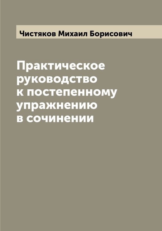 Обложка книги «Практическое руководство к постепенному упражнению в сочинении» — Чистяков Михаил Борисович, ISBN 9785521303427
