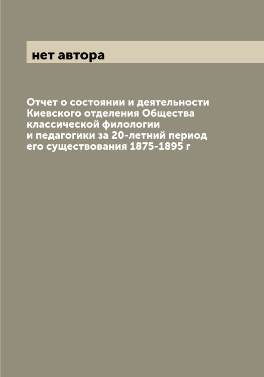 Обложка книги «Отчет о состоянии и деятельности Киевского отделения Общества классической филологии и педагогики за 20-летний период его существования 1875-1895 г» — нет автора, ISBN 9785521258536
