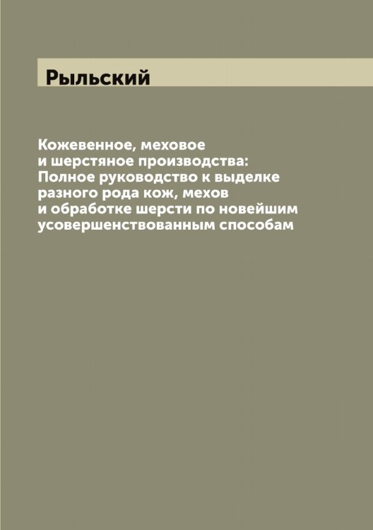Обложка книги «Кожевенное, меховое и шерстяное производства: Полное руководство к выделке разного рода кож, мехов и обработке шерсти по новейшим усовершенствованным способам» — Рыльский, ISBN 9785519841887