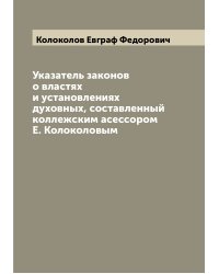 Указатель законов о властях и установлениях духовных, составленный коллежским асессором Е. Колоколовым