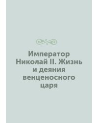 Император Николай II. Жизнь и деяния венценосного царя