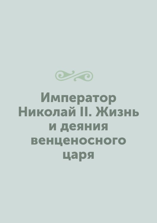 Император Николай II. Жизнь и деяния венценосного царя Император Николай II. Жизнь и деяния венценосного царя