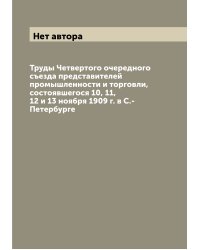 Труды Четвертого очередного съезда представителей промышленности и торговли, состоявшегося 10, 11, 12 и 13 ноября 1909 г. в С.-Петербурге