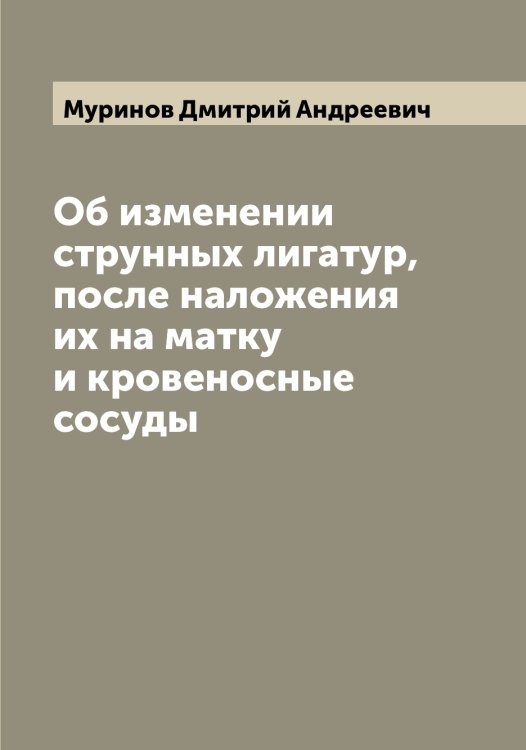 Обложка книги «Об изменении струнных лигатур, после наложения их на матку и кровеносные сосуды» — Муринов Дмитрий Андреевич, ISBN 9785519982061