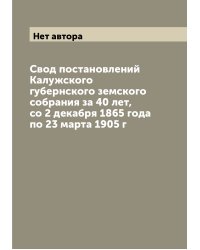 Свод постановлений Калужского губернского земского собрания за 40 лет, со 2 декабря 1865 года по 23 марта 1905 г