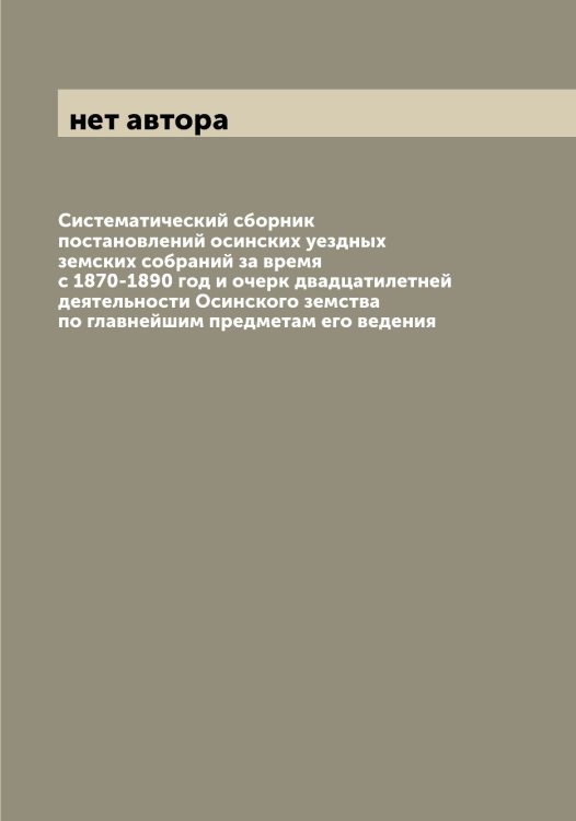 Обложка книги «Систематический сборник постановлений осинских уездных земских собраний за время с 1870-1890 год и очерк двадцатилетней деятельности Осинского земства по главнейшим предметам его ведения» — нет автора, ISBN 9785521266630
