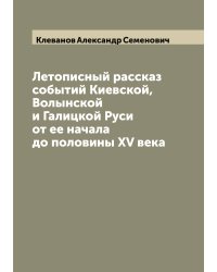 Летописный рассказ событий Киевской, Волынской и Галицкой Руси от ее начала до половины XV века